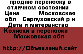 продаю переноску в отличном состоянии › Цена ­ 500 - Московская обл., Серпуховский р-н Дети и материнство » Коляски и переноски   . Московская обл.